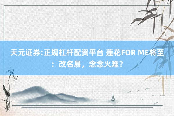 天元证券:正规杠杆配资平台 莲花FOR ME将至：改名易，念念火难？