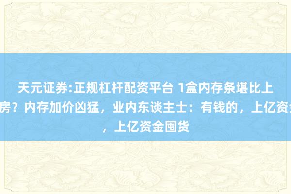 天元证券:正规杠杆配资平台 1盒内存条堪比上海1套房？内存加价凶猛，业内东谈主士：有钱的，上亿资金囤货