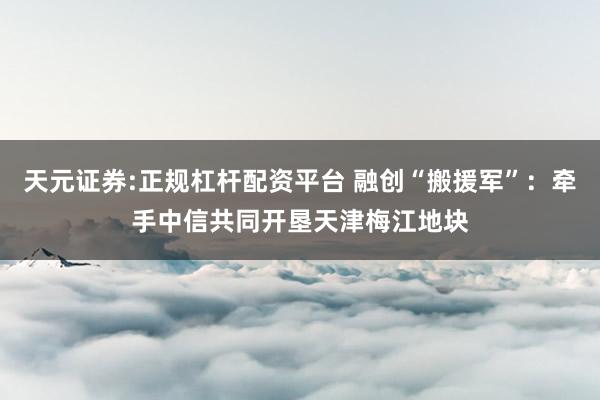 天元证券:正规杠杆配资平台 融创“搬援军”：牵手中信共同开垦天津梅江地块