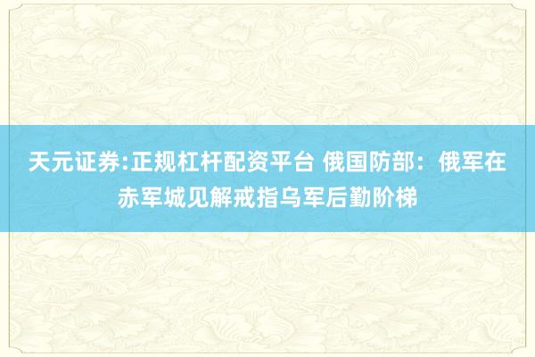 天元证券:正规杠杆配资平台 俄国防部：俄军在赤军城见解戒指乌军后勤阶梯