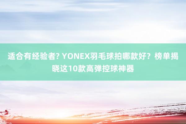 适合有经验者? YONEX羽毛球拍哪款好？榜单揭晓这10款高弹控球神器